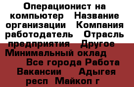 Операционист на компьютер › Название организации ­ Компания-работодатель › Отрасль предприятия ­ Другое › Минимальный оклад ­ 19 000 - Все города Работа » Вакансии   . Адыгея респ.,Майкоп г.
